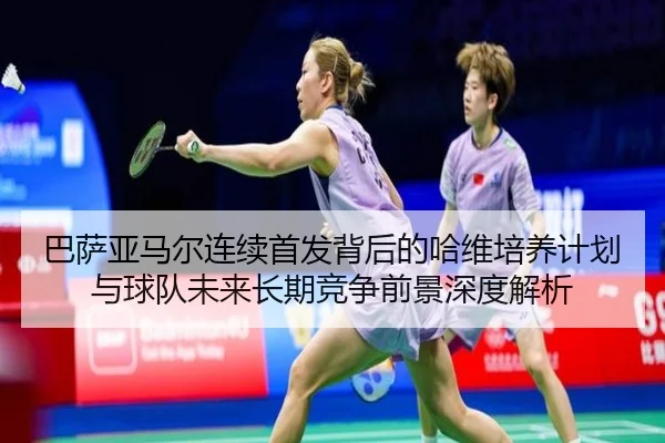 巴萨亚马尔连续首发背后的哈维培养计划与球队未来长期竞争前景深度解析