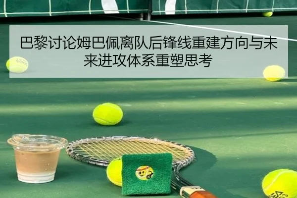 巴黎讨论姆巴佩离队后锋线重建方向与未来进攻体系重塑思考