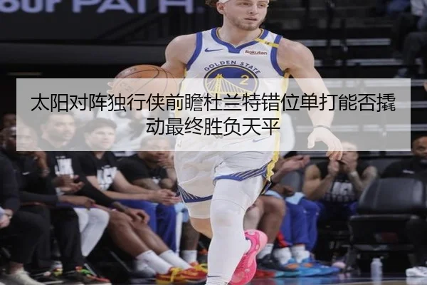 太阳对阵独行侠前瞻杜兰特错位单打能否撬动最终胜负天平